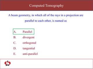 Computed Tomography
A beam geometry, in which all of the rays in a projection are
parallel to each other, is named as
A. Parallel
B. divergent
C. orthogonal
D. tangential
E. anti-parallel
 