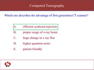 Computed Tomography
Which one describes the advantage of first generation CT scanner?
A. efficient scattered rejection
B. proper usage of x-ray beam
C. huge change in x ray flux
D. higher quantum noise
E. patient friendly
 