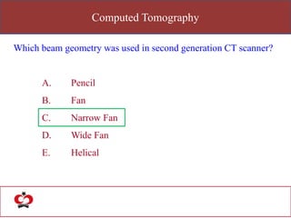 Computed Tomography
Which beam geometry was used in second generation CT scanner?
A. Pencil
B. Fan
C. Narrow Fan
D. Wide Fan
E. Helical
 
