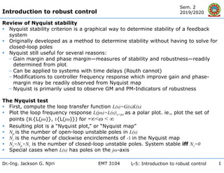 EMT 3104
Dr.-Ing. Jackson G. Njiri L-5: Introduction to robust control
Sem. 2
2019/2020
1
Review of Nyquist stability
 Nyquist stability criterion is a graphical way to determine stability of a feedback
system
 Originally developed as a method to determine stability without having to solve for
closed-loop poles
 Nyquist still useful for several reasons:
‒ Gain margin and phase margin—measures of stability and robustness—readily
determined from plot.
‒ Can be applied to systems with time delays (Routh cannot)
‒ Modifications to controller frequency response which improve gain and phase-
margin may be readily observed from Nyquist map
‒ Nyquist is primarily used to observe GM and PM-Indicators of robustness
The Nyquist test
 First, compute the loop transfer function L(s)=G(s)K(s)
 Plot the loop frequency response L(jɷ)=L(s)|s=jɷ as a polar plot. ie., plot the set of
points (R{L(jɷ)}, I{L(jɷ)}) for -∞<ɷ < ∞
 Resulting plot is a “Nyquist plot,” or “Nyquist map”
 Np is the number of open-loop unstable poles in L(s)
 Nc is the number of clockwise encirclements of -1 in the Nyquist map
 Nz=Np+Nc is the number of closed-loop unstable poles. System stable iff Nz=0
 Special cases when L(s) has poles on the jɷ-axis
Introduction to robust control
 