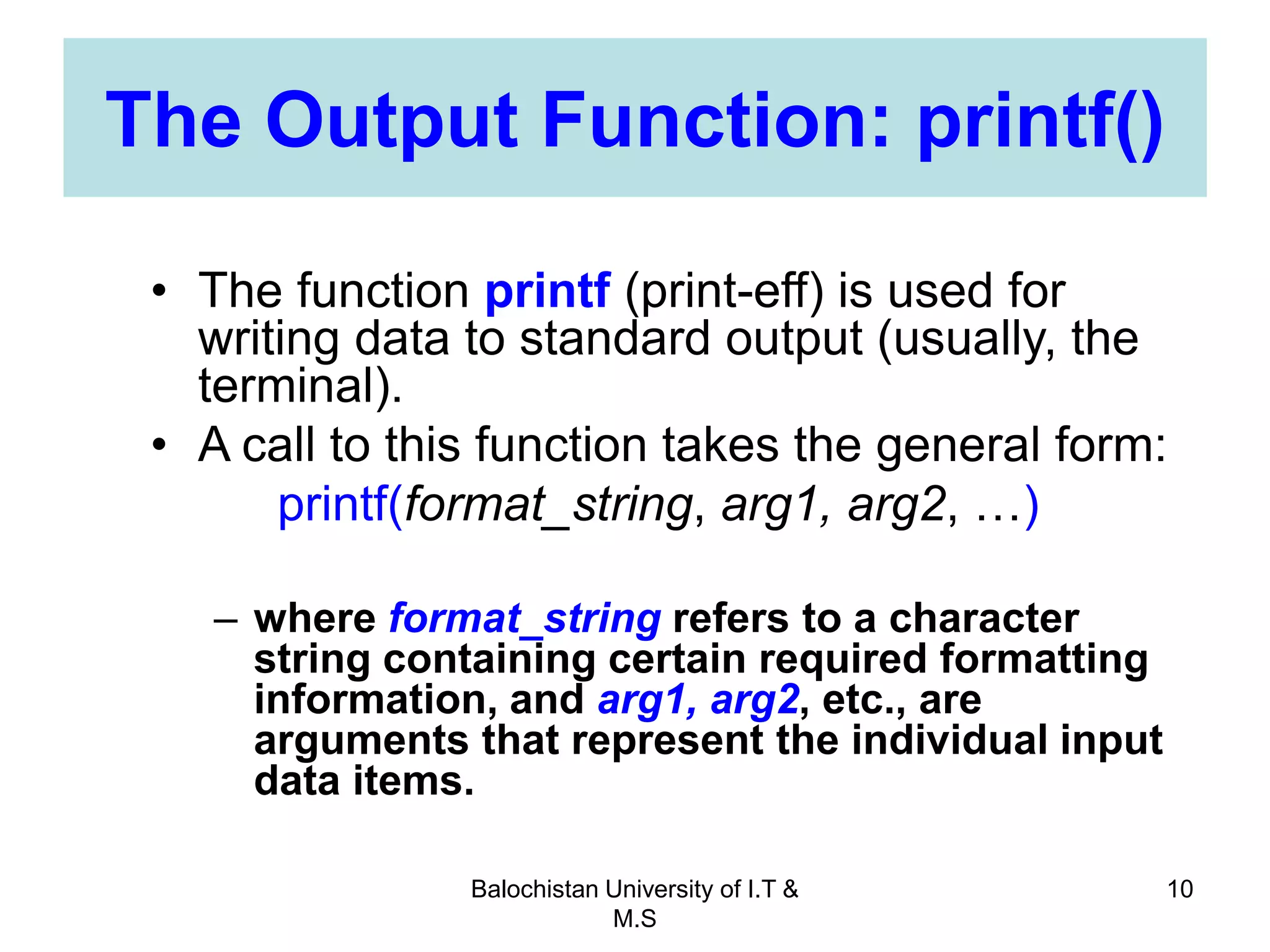 Balochistan University of I.T &
M.S
10
The Output Function: printf()
• The function printf (print-eff) is used for
writing data to standard output (usually, the
terminal).
• A call to this function takes the general form:
printf(format_string, arg1, arg2, …)
– where format_string refers to a character
string containing certain required formatting
information, and arg1, arg2, etc., are
arguments that represent the individual input
data items.
 