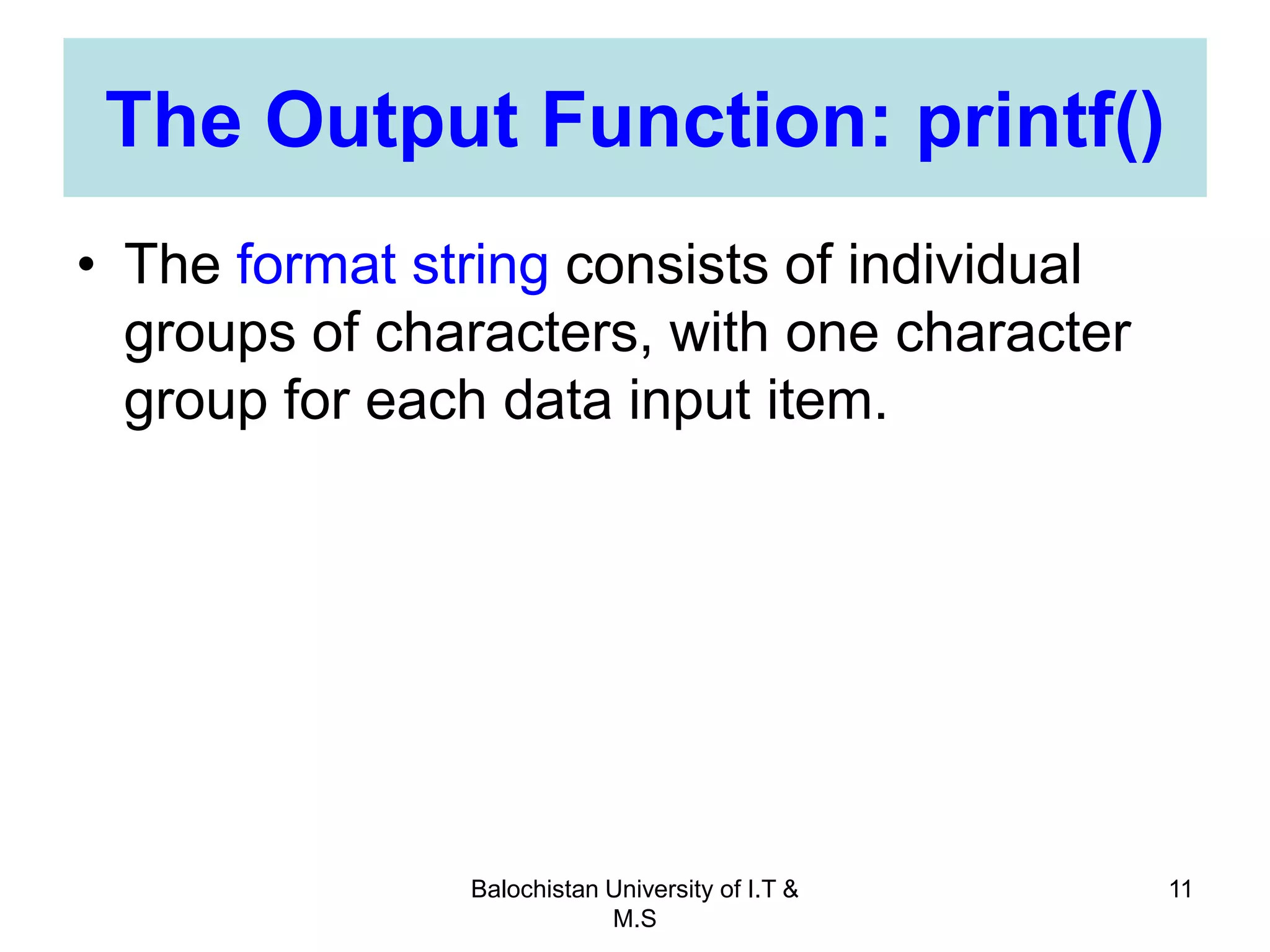Balochistan University of I.T &
M.S
11
The Output Function: printf()
• The format string consists of individual
groups of characters, with one character
group for each data input item.
 