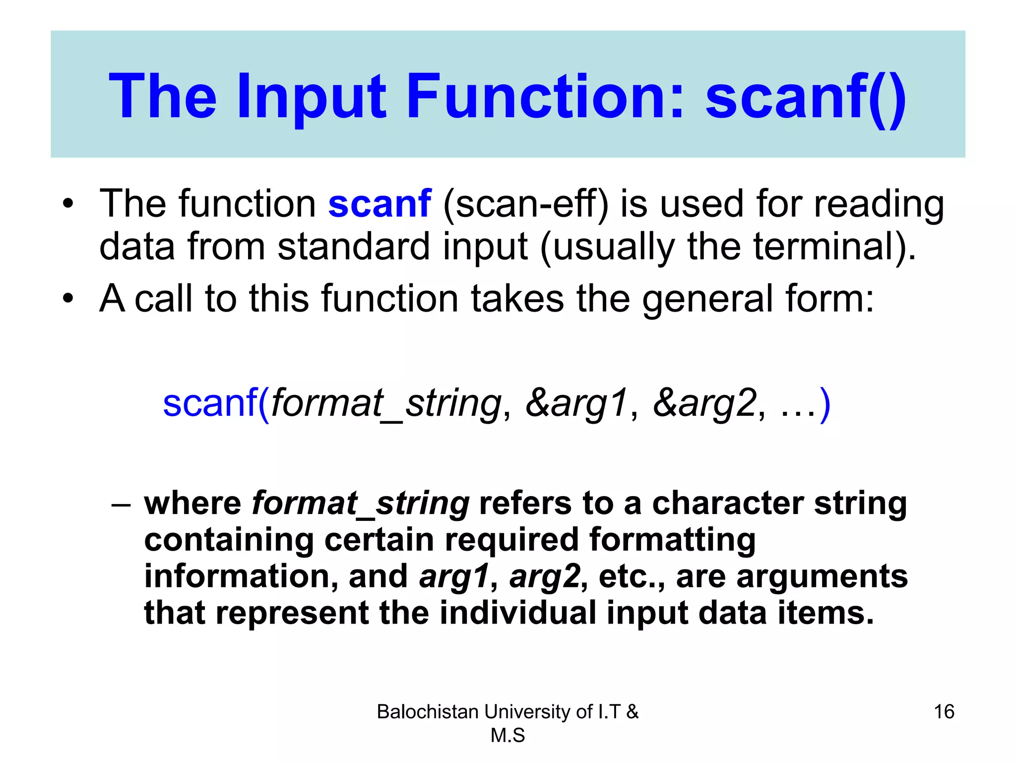 Balochistan University of I.T &
M.S
16
The Input Function: scanf()
• The function scanf (scan-eff) is used for reading
data from standard input (usually the terminal).
• A call to this function takes the general form:
scanf(format_string, &arg1, &arg2, …)
– where format_string refers to a character string
containing certain required formatting
information, and arg1, arg2, etc., are arguments
that represent the individual input data items.
 