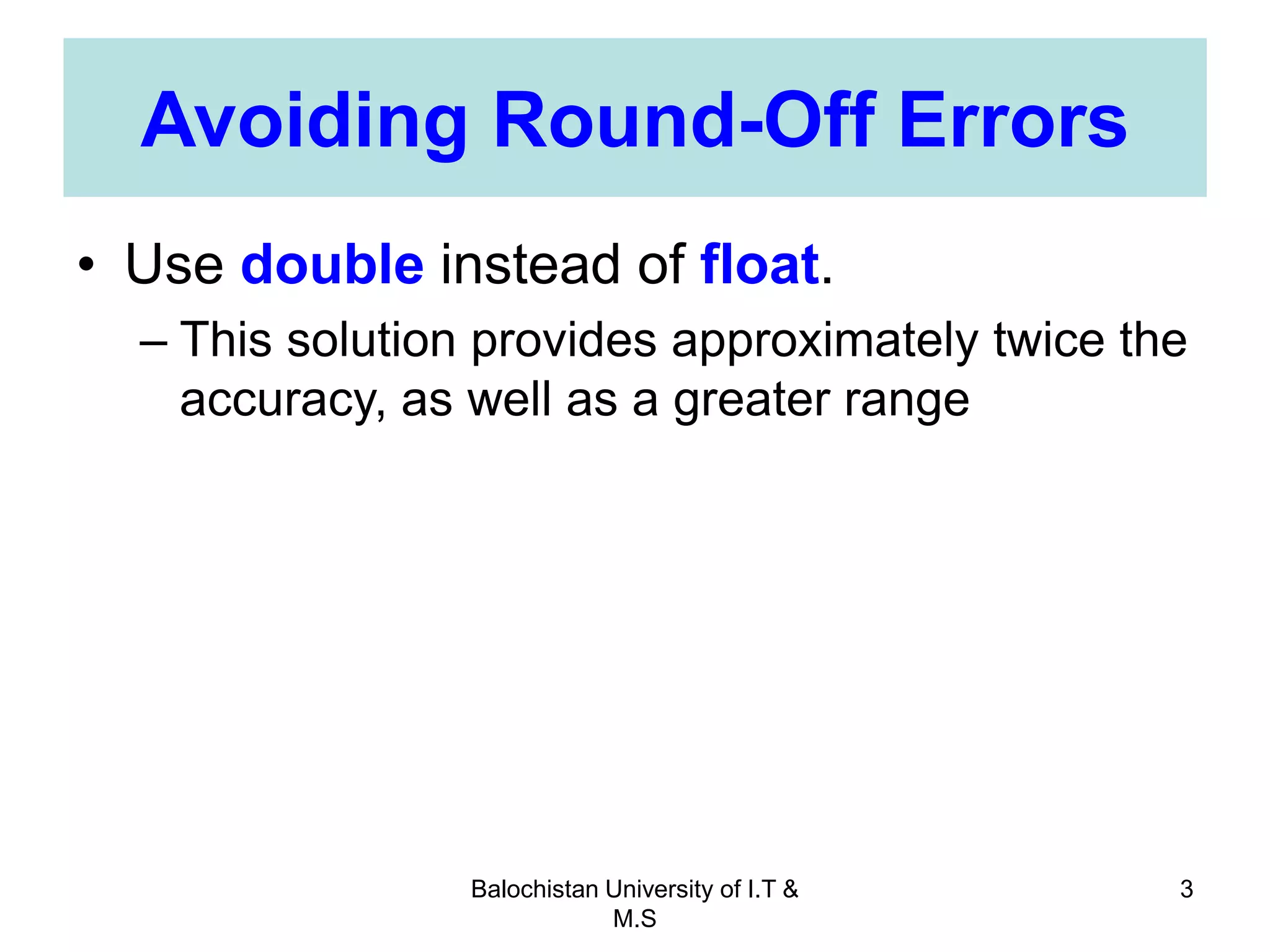 Balochistan University of I.T &
M.S
3
Avoiding Round-Off Errors
• Use double instead of float.
– This solution provides approximately twice the
accuracy, as well as a greater range
 