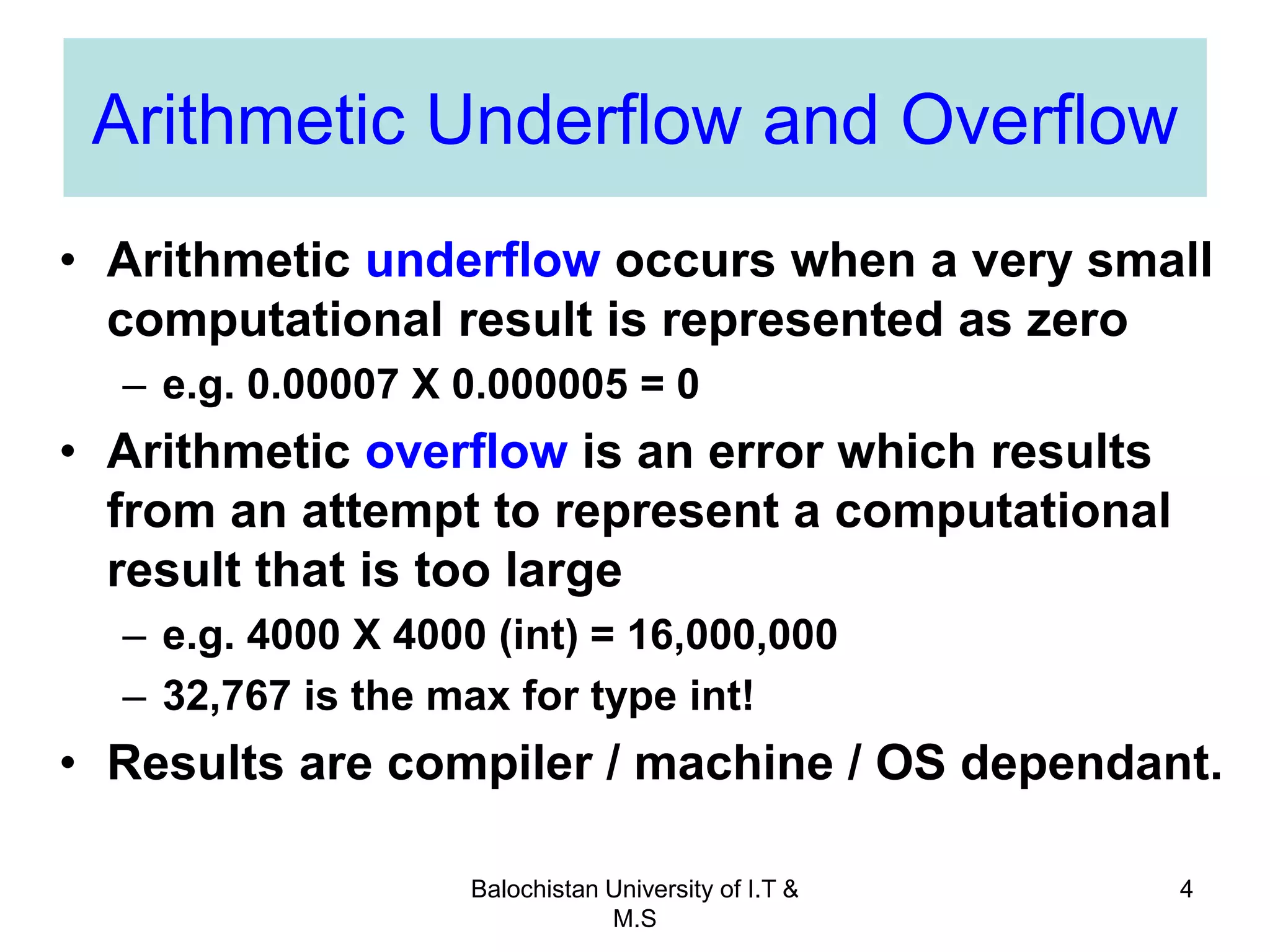 Balochistan University of I.T &
M.S
4
Arithmetic Underflow and Overflow
• Arithmetic underflow occurs when a very small
computational result is represented as zero
– e.g. 0.00007 X 0.000005 = 0
• Arithmetic overflow is an error which results
from an attempt to represent a computational
result that is too large
– e.g. 4000 X 4000 (int) = 16,000,000
– 32,767 is the max for type int!
• Results are compiler / machine / OS dependant.
 
