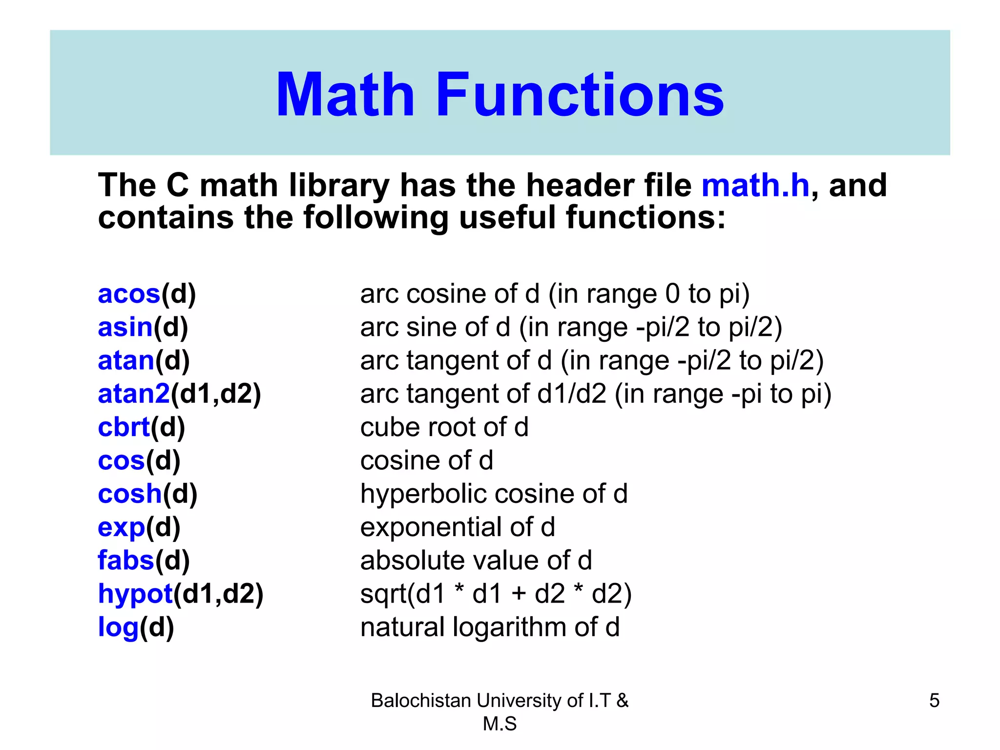 Balochistan University of I.T &
M.S
5
Math Functions
The C math library has the header file math.h, and
contains the following useful functions:
acos(d) arc cosine of d (in range 0 to pi)
asin(d) arc sine of d (in range -pi/2 to pi/2)
atan(d) arc tangent of d (in range -pi/2 to pi/2)
atan2(d1,d2) arc tangent of d1/d2 (in range -pi to pi)
cbrt(d) cube root of d
cos(d) cosine of d
cosh(d) hyperbolic cosine of d
exp(d) exponential of d
fabs(d) absolute value of d
hypot(d1,d2) sqrt(d1 * d1 + d2 * d2)
log(d) natural logarithm of d
 