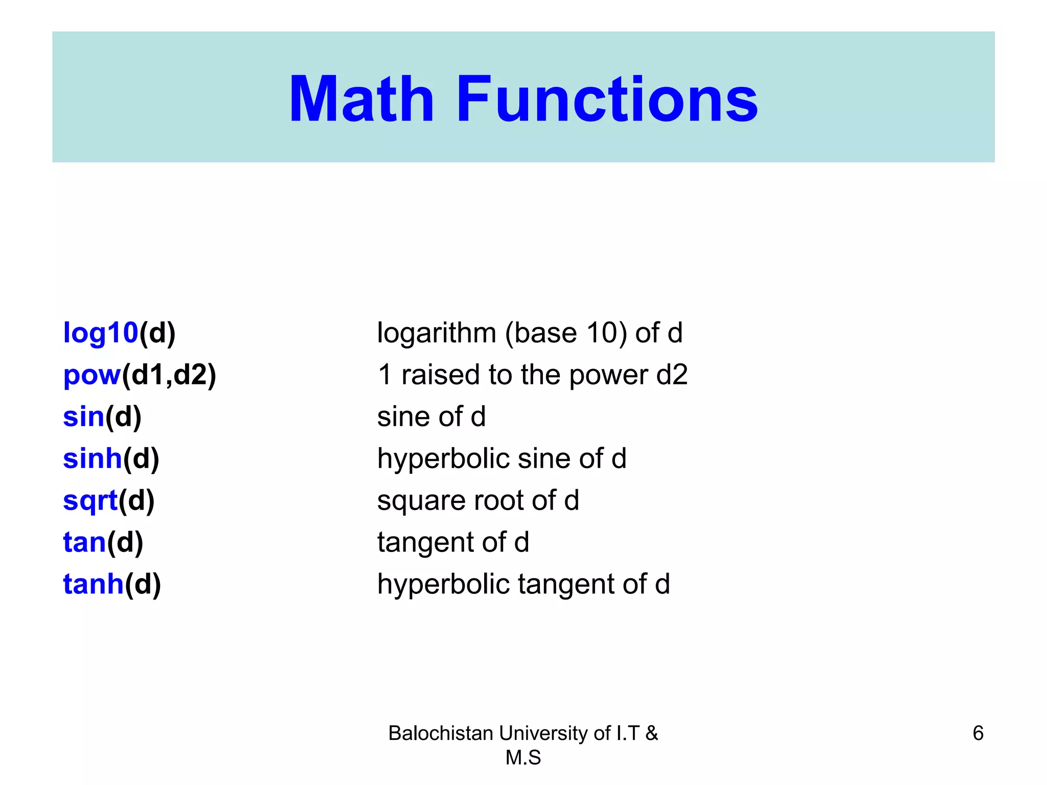 Balochistan University of I.T &
M.S
6
Math Functions
log10(d) logarithm (base 10) of d
pow(d1,d2) 1 raised to the power d2
sin(d) sine of d
sinh(d) hyperbolic sine of d
sqrt(d) square root of d
tan(d) tangent of d
tanh(d) hyperbolic tangent of d
 