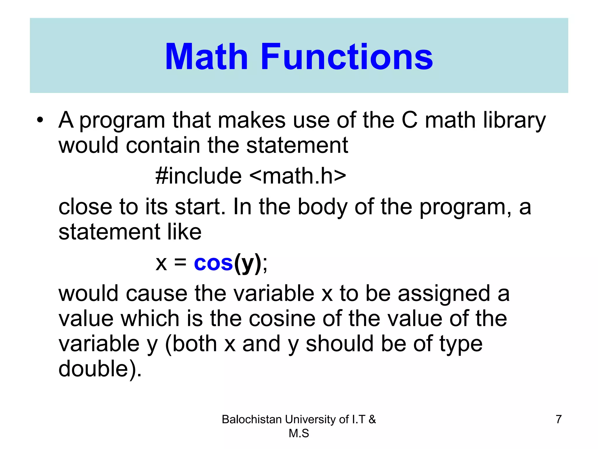Balochistan University of I.T &
M.S
7
Math Functions
• A program that makes use of the C math library
would contain the statement
#include <math.h>
close to its start. In the body of the program, a
statement like
x = cos(y);
would cause the variable x to be assigned a
value which is the cosine of the value of the
variable y (both x and y should be of type
double).
 