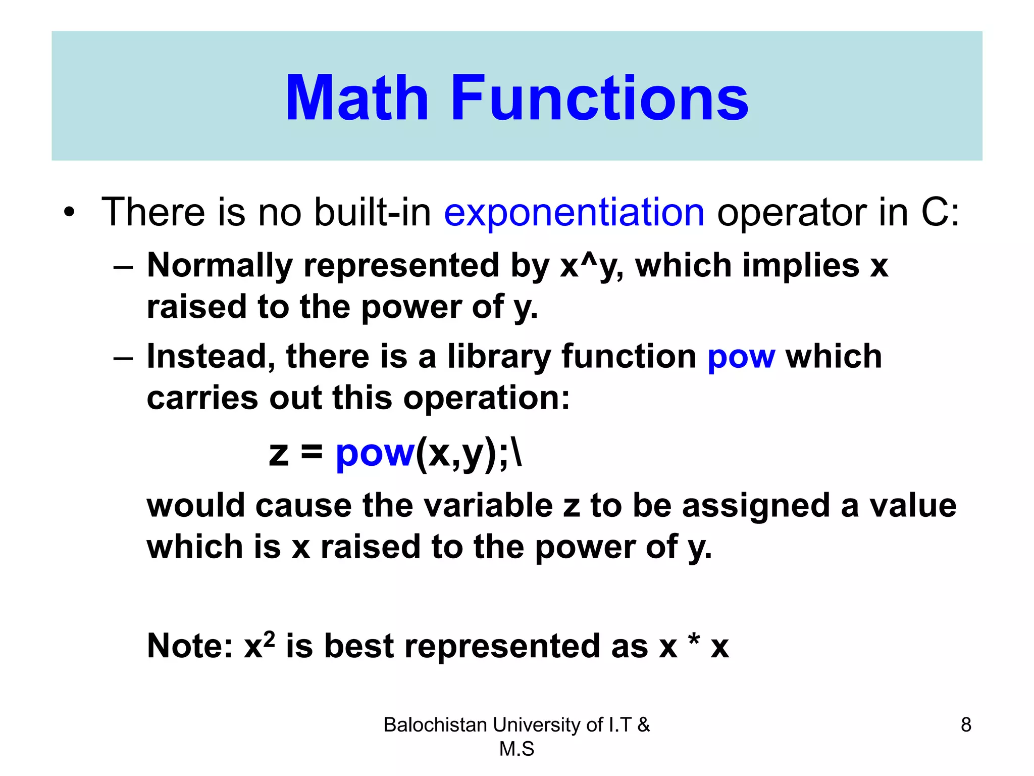 Balochistan University of I.T &
M.S
8
Math Functions
• There is no built-in exponentiation operator in C:
– Normally represented by x^y, which implies x
raised to the power of y.
– Instead, there is a library function pow which
carries out this operation:
z = pow(x,y);
would cause the variable z to be assigned a value
which is x raised to the power of y.
Note: x2 is best represented as x * x
 