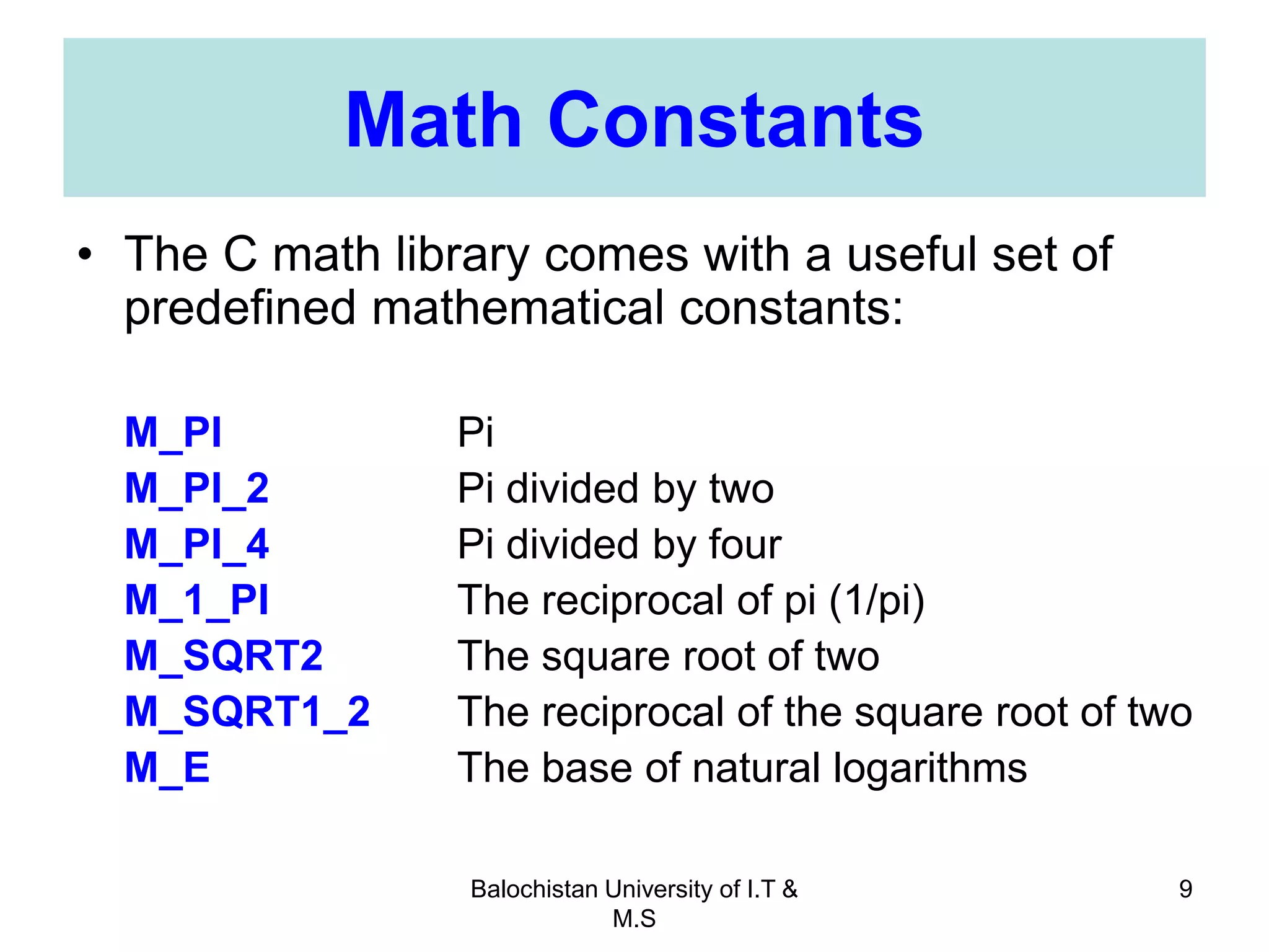 Balochistan University of I.T &
M.S
9
Math Constants
• The C math library comes with a useful set of
predefined mathematical constants:
M_PI Pi
M_PI_2 Pi divided by two
M_PI_4 Pi divided by four
M_1_PI The reciprocal of pi (1/pi)
M_SQRT2 The square root of two
M_SQRT1_2 The reciprocal of the square root of two
M_E The base of natural logarithms
 