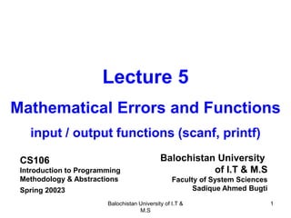 Balochistan University of I.T &
M.S
1
Lecture 5
Mathematical Errors and Functions
input / output functions (scanf, printf)
CS106
Introduction to Programming
Methodology & Abstractions
Spring 20023
Balochistan University
of I.T & M.S
Faculty of System Sciences
Sadique Ahmed Bugti
 