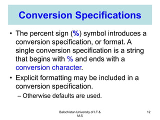 Balochistan University of I.T &
M.S
12
Conversion Specifications
• The percent sign (%) symbol introduces a
conversion specification, or format. A
single conversion specification is a string
that begins with % and ends with a
conversion character.
• Explicit formatting may be included in a
conversion specification.
– Otherwise defaults are used.
 