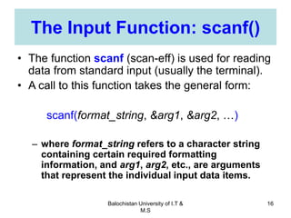 Balochistan University of I.T &
M.S
16
The Input Function: scanf()
• The function scanf (scan-eff) is used for reading
data from standard input (usually the terminal).
• A call to this function takes the general form:
scanf(format_string, &arg1, &arg2, …)
– where format_string refers to a character string
containing certain required formatting
information, and arg1, arg2, etc., are arguments
that represent the individual input data items.
 