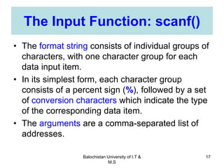 Balochistan University of I.T &
M.S
17
The Input Function: scanf()
• The format string consists of individual groups of
characters, with one character group for each
data input item.
• In its simplest form, each character group
consists of a percent sign (%), followed by a set
of conversion characters which indicate the type
of the corresponding data item.
• The arguments are a comma-separated list of
addresses.
 