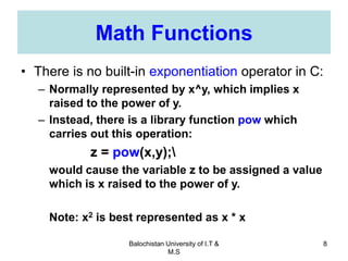 Balochistan University of I.T &
M.S
8
Math Functions
• There is no built-in exponentiation operator in C:
– Normally represented by x^y, which implies x
raised to the power of y.
– Instead, there is a library function pow which
carries out this operation:
z = pow(x,y);
would cause the variable z to be assigned a value
which is x raised to the power of y.
Note: x2 is best represented as x * x
 