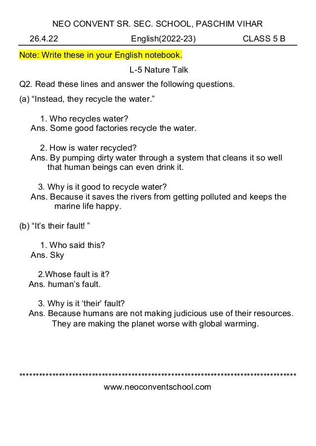 NEO CONVENT SR. SEC. SCHOOL, PASCHIM VIHAR
26.4.22 English(2022-23) CLASS 5 B
Note: Write these in your English notebook.
L-5 Nature Talk
Q2. Read these lines and answer the following questions.
(a) “Instead, they recycle the water.”
1. Who recycles water?
Ans. Some good factories recycle the water.
2. How is water recycled?
Ans. By pumping dirty water through a system that cleans it so well
that human beings can even drink it.
3. Why is it good to recycle water?
Ans. Because it saves the rivers from getting polluted and keeps the
marine life happy.
(b) “It’s their fault! ”
1. Who said this?
Ans. Sky
2.Whose fault is it?
Ans. human’s fault.
3. Why is it ‘their’ fault?
Ans. Because humans are not making judicious use of their resources.
They are making the planet worse with global warming.
************************************************************************************
www.neoconventschool.com
 