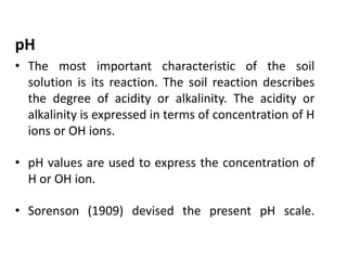 pH
• The most important characteristic of the soil
solution is its reaction. The soil reaction describes
the degree of acidity or alkalinity. The acidity or
alkalinity is expressed in terms of concentration of H
ions or OH ions.
• pH values are used to express the concentration of
H or OH ion.
• Sorenson (1909) devised the present pH scale.
 