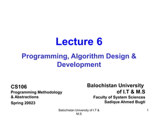 Balochistan University of I.T &
M.S
1
Lecture 6
Programming, Algorithm Design &
Development
CS106
Programming Methodology
& Abstractions
Spring 20023
Balochistan University
of I.T & M.S
Faculty of System Sciences
Sadique Ahmed Bugti
 