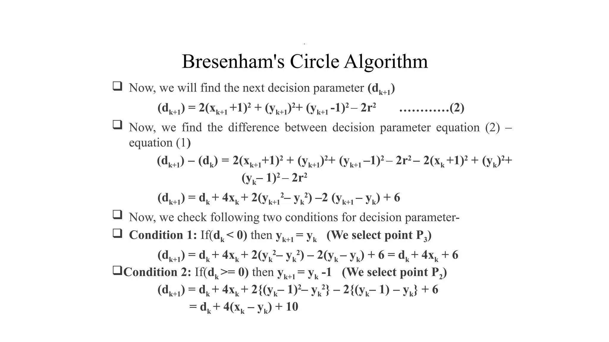 Bresenham's Circle Algorithm
 Now, we will find the next decision parameter (dk+1)
(dk+1) = 2(xk+1 +1)2
+ (yk+1)2
+ (yk+1 -1)2
– 2r2
…………(2)
 Now, we find the difference between decision parameter equation (2) –
equation (1)
(dk+1) – (dk) = 2(xk+1+1)2
+ (yk+1)2
+ (yk+1 –1)2
– 2r2
– 2(xk +1)2
+ (yk)2
+
(yk– 1)2
– 2r2
(dk+1) = dk + 4xk + 2(yk+1
2
– yk
2
) –2 (yk+1 – yk) + 6
 Now, we check following two conditions for decision parameter-
 Condition 1: If(dk < 0) then yk+1 = yk (We select point P3)
(dk+1) = dk + 4xk + 2(yk
2
– yk
2
) – 2(yk – yk) + 6 = dk + 4xk + 6
Condition 2: If(dk >= 0) then yk+1 = yk -1 (We select point P2)
(dk+1) = dk + 4xk + 2{(yk– 1)2
– yk
2
} – 2{(yk– 1) – yk} + 6
= dk + 4(xk – yk) + 10
.
 
