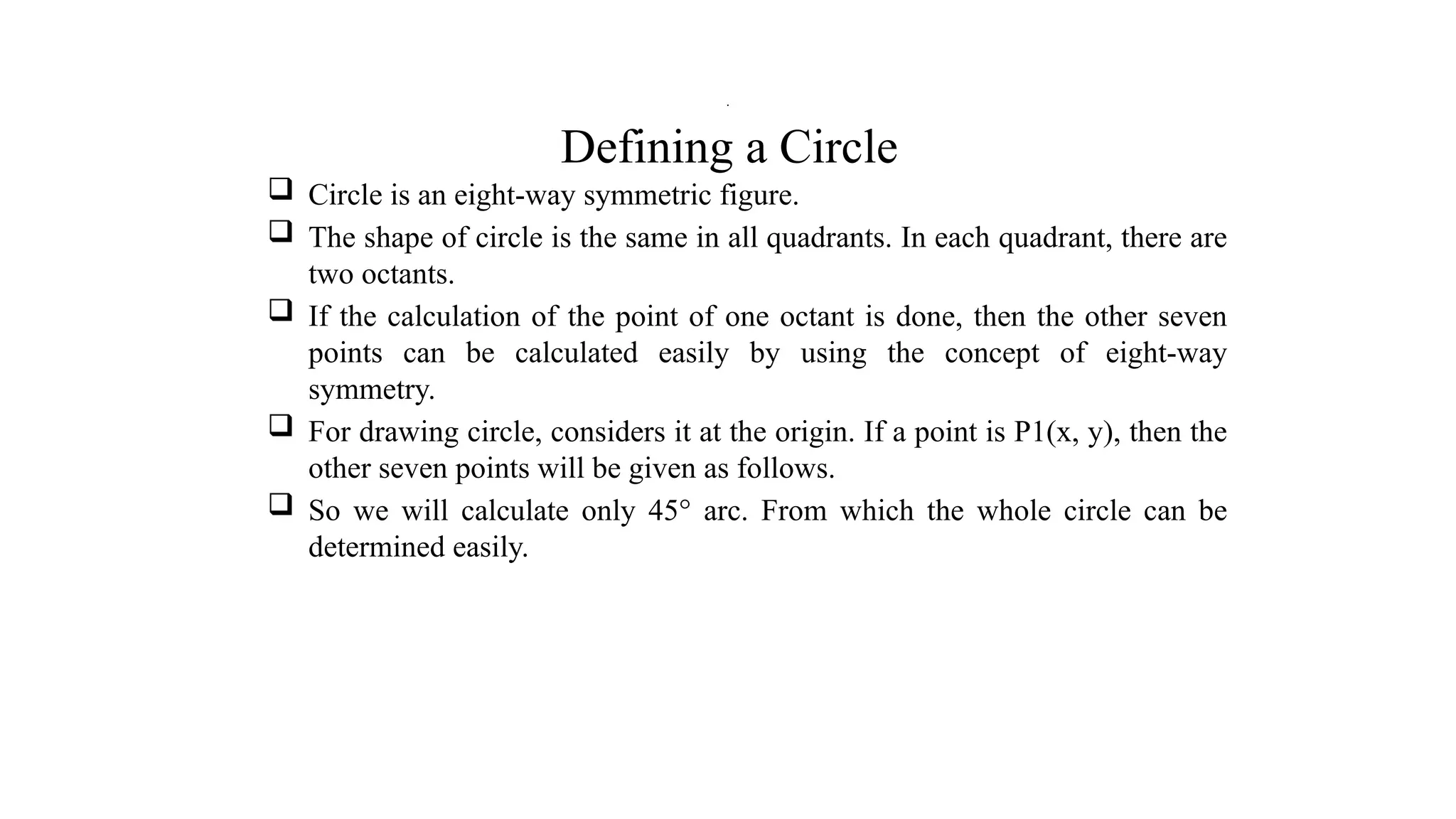 Defining a Circle
 Circle is an eight-way symmetric figure.
 The shape of circle is the same in all quadrants. In each quadrant, there are
two octants.
 If the calculation of the point of one octant is done, then the other seven
points can be calculated easily by using the concept of eight-way
symmetry.
 For drawing circle, considers it at the origin. If a point is P1(x, y), then the
other seven points will be given as follows.
 So we will calculate only 45° arc. From which the whole circle can be
determined easily.
.
 