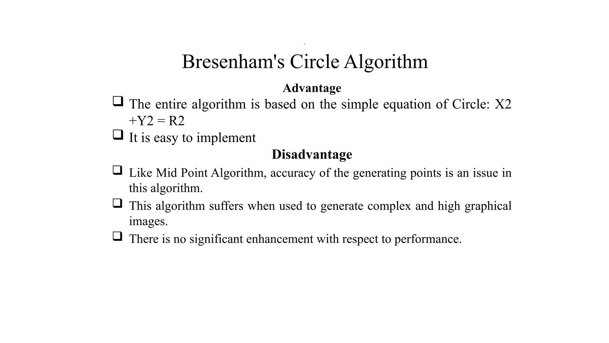Bresenham's Circle Algorithm
Advantage
 The entire algorithm is based on the simple equation of Circle: X2
+Y2 = R2
 It is easy to implement
Disadvantage
 Like Mid Point Algorithm, accuracy of the generating points is an issue in
this algorithm.
 This algorithm suffers when used to generate complex and high graphical
images.
 There is no significant enhancement with respect to performance.
.
 