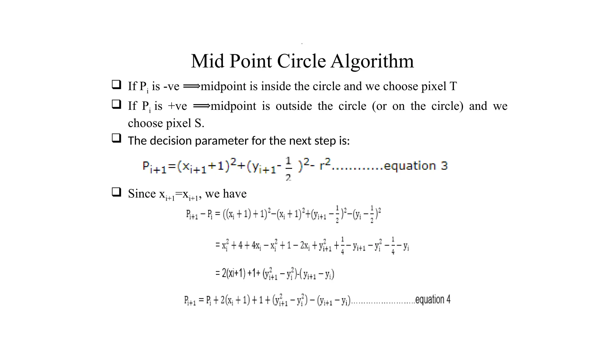 Mid Point Circle Algorithm
 If Pi is -ve midpoint is inside the circle and we choose pixel T
⟹
 If Pi is +ve midpoint is outside the circle (or on the circle) and we
⟹
choose pixel S.
 The decision parameter for the next step is:
 Since xi+1=xi+1, we have
.
 