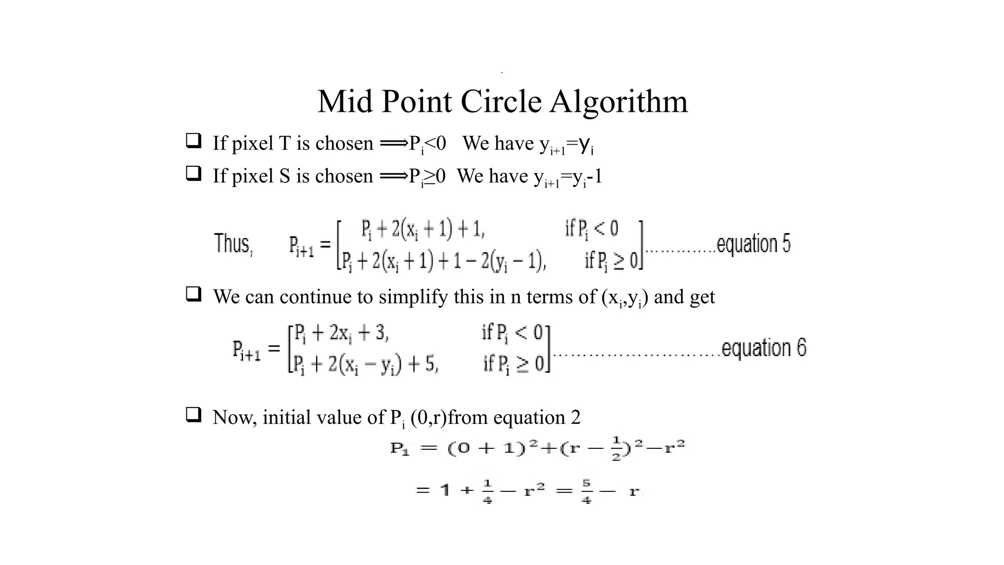Mid Point Circle Algorithm
 If pixel T is chosen P
⟹ i<0 We have yi+1=yi
 If pixel S is chosen P
⟹ i≥0 We have yi+1=yi-1
 We can continue to simplify this in n terms of (xi,yi) and get
 Now, initial value of Pi (0,r)from equation 2
.
 