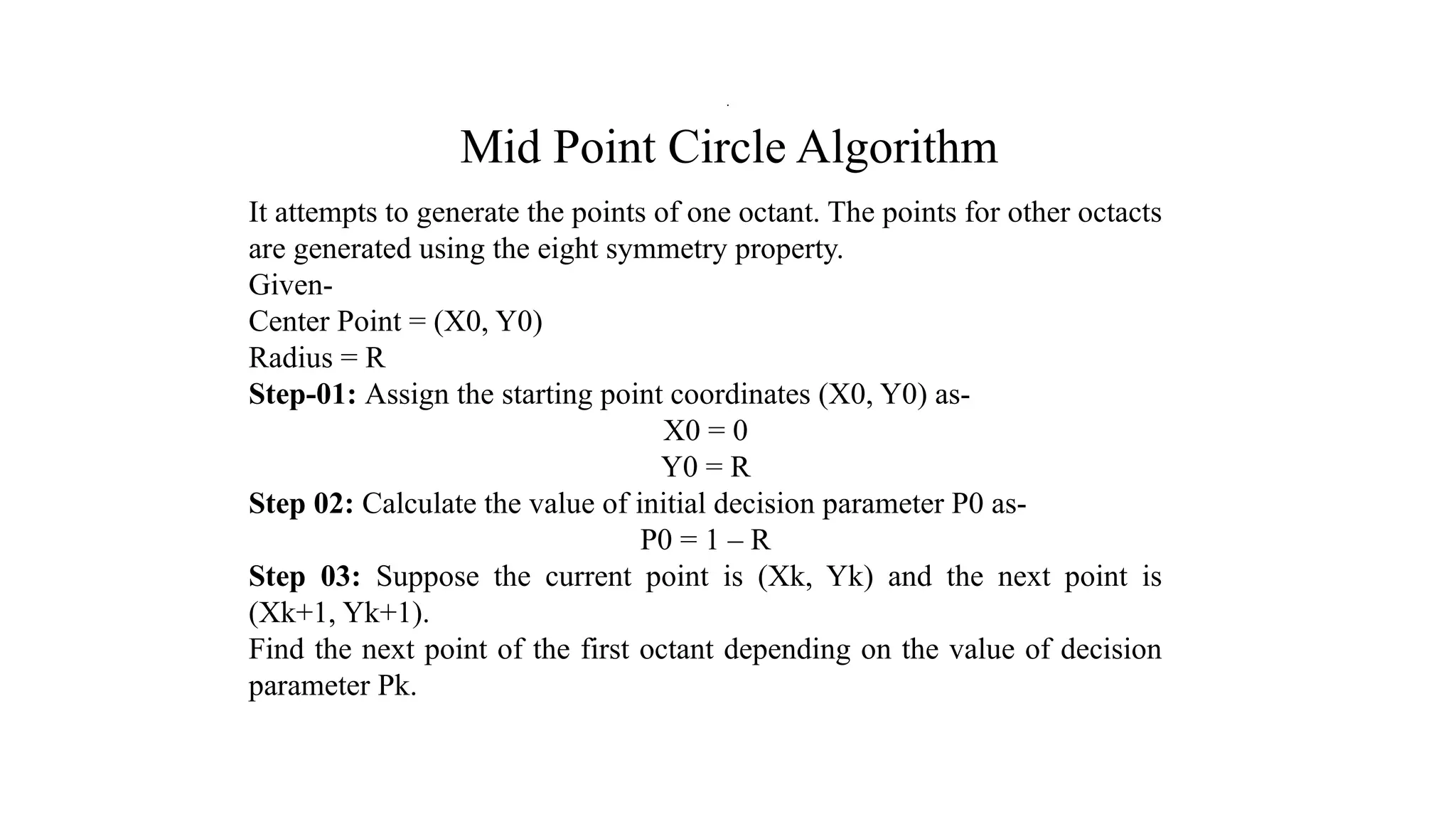 Mid Point Circle Algorithm
It attempts to generate the points of one octant. The points for other octacts
are generated using the eight symmetry property.
Given-
Center Point = (X0, Y0)
Radius = R
Step-01: Assign the starting point coordinates (X0, Y0) as-
X0 = 0
Y0 = R
Step 02: Calculate the value of initial decision parameter P0 as-
P0 = 1 – R
Step 03: Suppose the current point is (Xk, Yk) and the next point is
(Xk+1, Yk+1).
Find the next point of the first octant depending on the value of decision
parameter Pk.
.
 