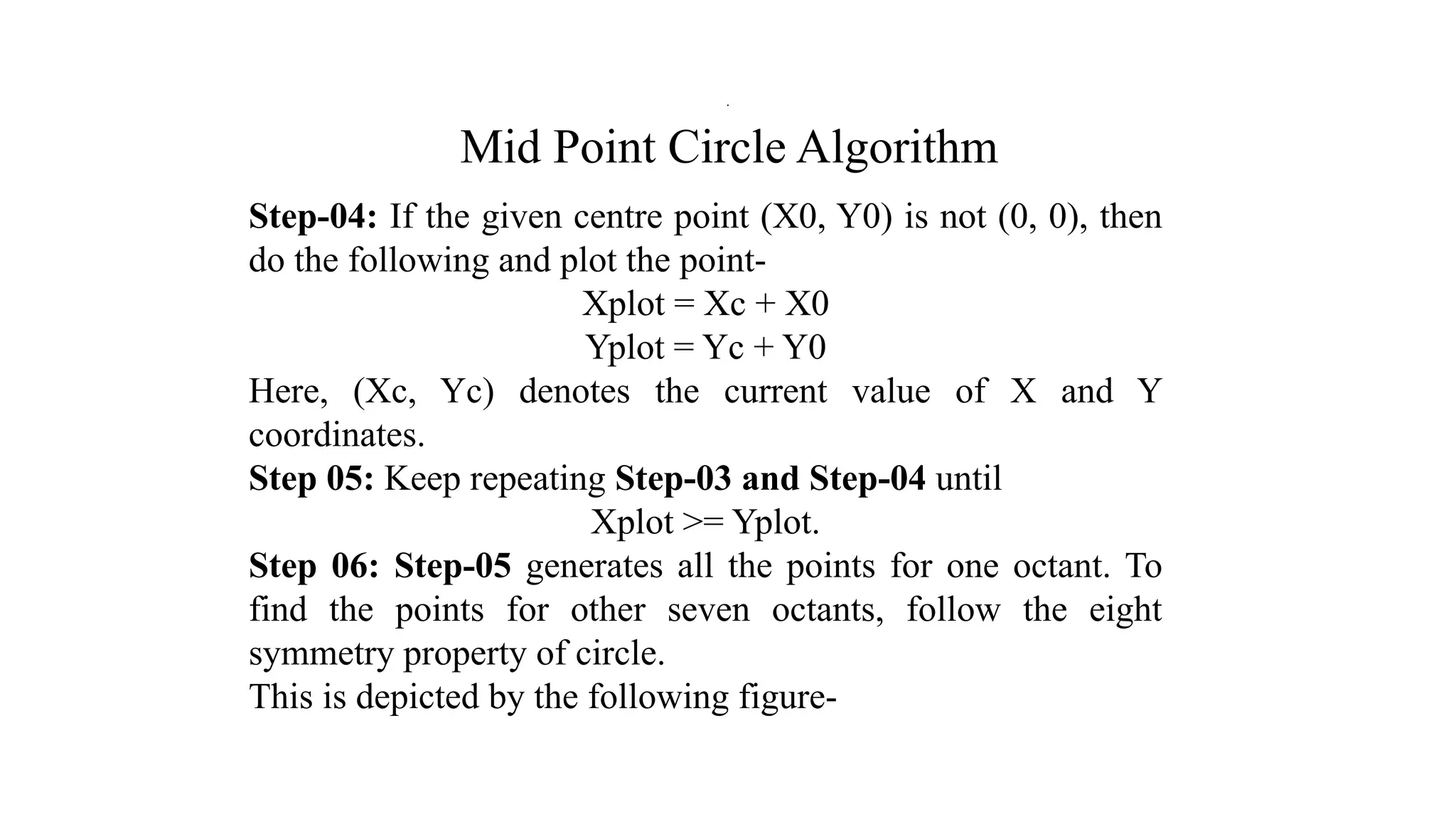 Mid Point Circle Algorithm
Step-04: If the given centre point (X0, Y0) is not (0, 0), then
do the following and plot the point-
Xplot = Xc + X0
Yplot = Yc + Y0
Here, (Xc, Yc) denotes the current value of X and Y
coordinates.
Step 05: Keep repeating Step-03 and Step-04 until
Xplot >= Yplot.
Step 06: Step-05 generates all the points for one octant. To
find the points for other seven octants, follow the eight
symmetry property of circle.
This is depicted by the following figure-
.
 