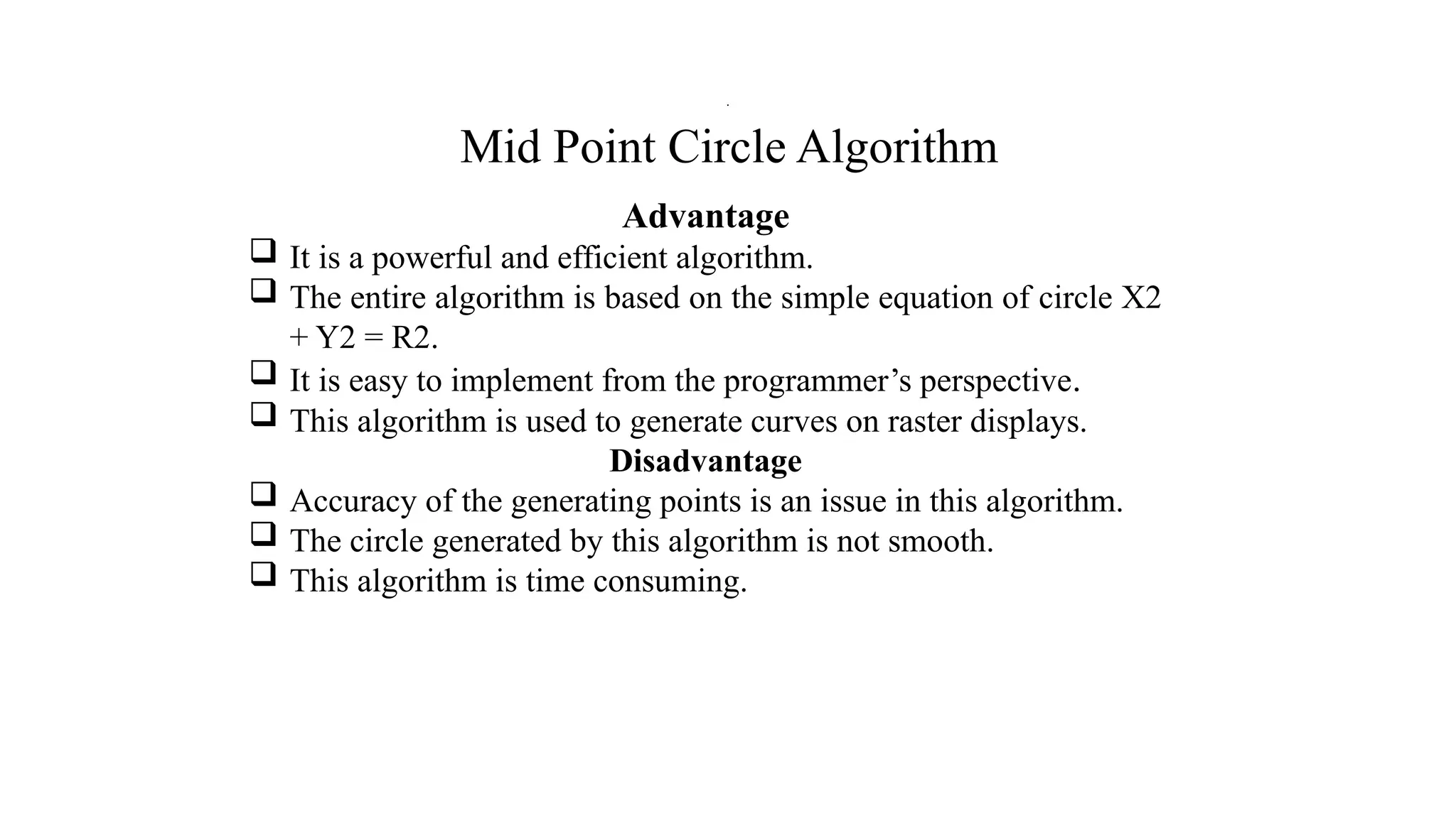 Mid Point Circle Algorithm
Advantage
 It is a powerful and efficient algorithm.
 The entire algorithm is based on the simple equation of circle X2
+ Y2 = R2.
 It is easy to implement from the programmer’s perspective.
 This algorithm is used to generate curves on raster displays.
Disadvantage
 Accuracy of the generating points is an issue in this algorithm.
 The circle generated by this algorithm is not smooth.
 This algorithm is time consuming.
.
 