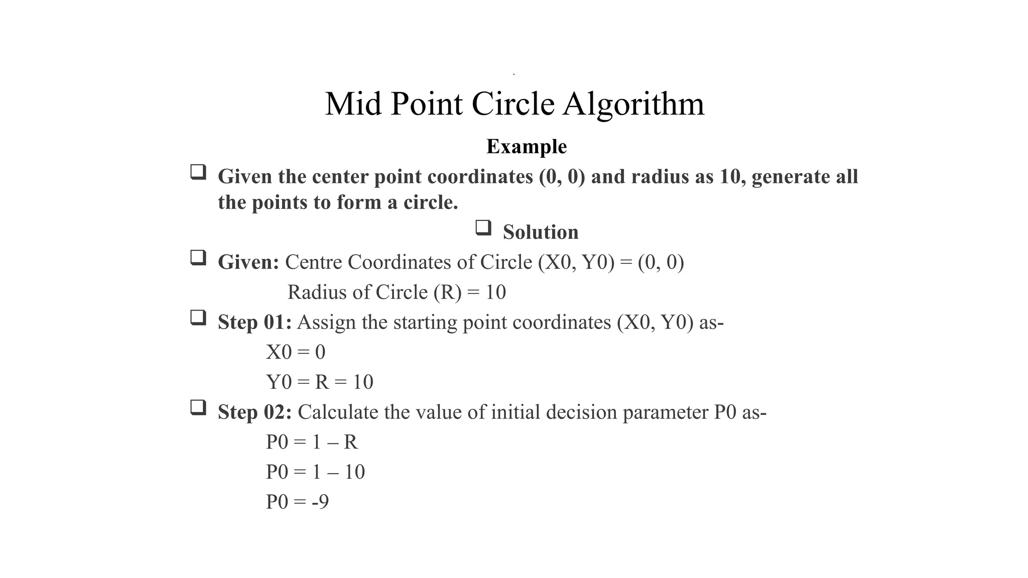 Mid Point Circle Algorithm
Example
 Given the center point coordinates (0, 0) and radius as 10, generate all
the points to form a circle.
 Solution
 Given: Centre Coordinates of Circle (X0, Y0) = (0, 0)
Radius of Circle (R) = 10
 Step 01: Assign the starting point coordinates (X0, Y0) as-
X0 = 0
Y0 = R = 10
 Step 02: Calculate the value of initial decision parameter P0 as-
P0 = 1 – R
P0 = 1 – 10
P0 = -9
.
 