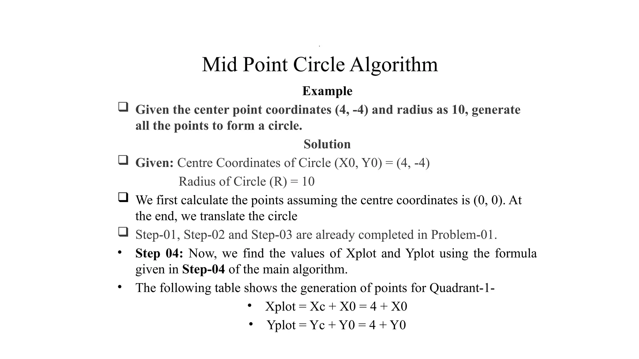 Mid Point Circle Algorithm
Example
 Given the center point coordinates (4, -4) and radius as 10, generate
all the points to form a circle.
Solution
 Given: Centre Coordinates of Circle (X0, Y0) = (4, -4)
Radius of Circle (R) = 10
 We first calculate the points assuming the centre coordinates is (0, 0). At
the end, we translate the circle
 Step-01, Step-02 and Step-03 are already completed in Problem-01.
• Step 04: Now, we find the values of Xplot and Yplot using the formula
given in Step-04 of the main algorithm.
• The following table shows the generation of points for Quadrant-1-
• Xplot = Xc + X0 = 4 + X0
• Yplot = Yc + Y0 = 4 + Y0
.
 
