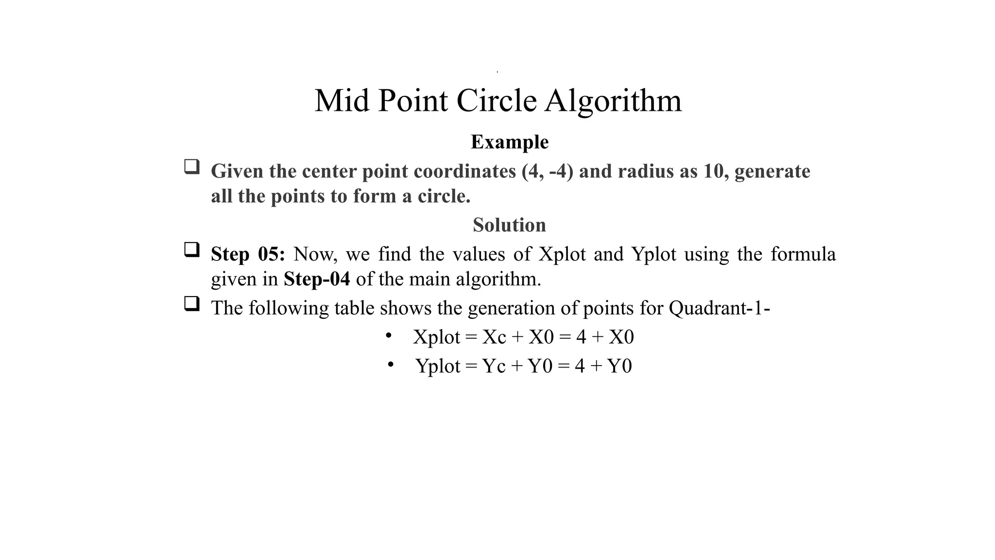 Mid Point Circle Algorithm
Example
 Given the center point coordinates (4, -4) and radius as 10, generate
all the points to form a circle.
Solution
 Step 05: Now, we find the values of Xplot and Yplot using the formula
given in Step-04 of the main algorithm.
 The following table shows the generation of points for Quadrant-1-
• Xplot = Xc + X0 = 4 + X0
• Yplot = Yc + Y0 = 4 + Y0
.
 
