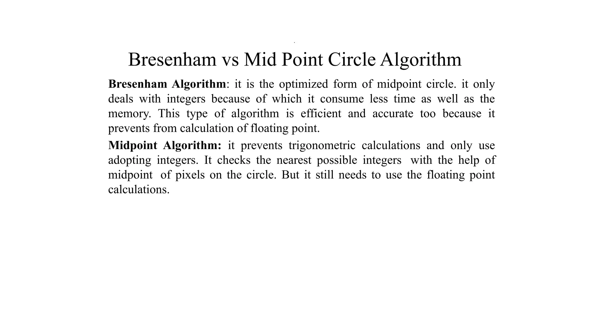 Bresenham vs Mid Point Circle Algorithm
Bresenham Algorithm: it is the optimized form of midpoint circle. it only
deals with integers because of which it consume less time as well as the
memory. This type of algorithm is efficient and accurate too because it
prevents from calculation of floating point.
Midpoint Algorithm: it prevents trigonometric calculations and only use
adopting integers. It checks the nearest possible integers with the help of
midpoint of pixels on the circle. But it still needs to use the floating point
calculations.
.
 