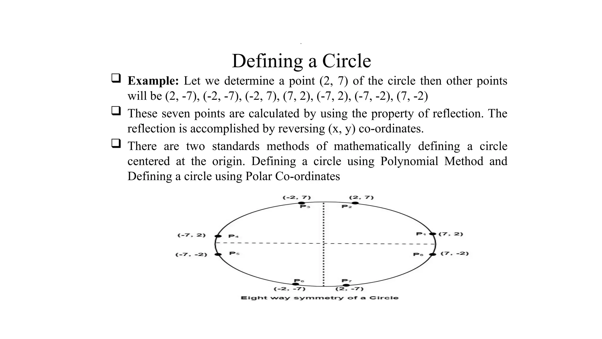 Defining a Circle
 Example: Let we determine a point (2, 7) of the circle then other points
will be (2, -7), (-2, -7), (-2, 7), (7, 2), (-7, 2), (-7, -2), (7, -2)
 These seven points are calculated by using the property of reflection. The
reflection is accomplished by reversing (x, y) co-ordinates.
 There are two standards methods of mathematically defining a circle
centered at the origin. Defining a circle using Polynomial Method and
Defining a circle using Polar Co-ordinates
.
 