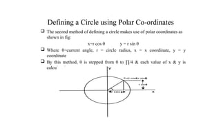 Defining a Circle using Polar Co-ordinates
 The second method of defining a circle makes use of polar coordinates as
shown in fig:
x=r cos θ y = r sin θ
 Where θ=current angle, r = circle radius, x = x coordinate, y = y
coordinate
 By this method, θ is stepped from 0 to ∏/4 & each value of x & y is
calculated.
.
 