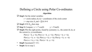 Defining a Circle using Polar Co-ordinates
Algorithm
 Step1: Set the initial variables:
r = circle radius; (h, k) = coordinates of the circle center
i = step size; θ_end = ∏/4; θ=0
 Step2: If θ>θend then stop.
 Step 3: Compute x = r * cos(θ) y = r*sin(θ)
 Step4: Plot the eight points, found by symmetry i.e., the center (h, k), at
the current (x, y) coordinates.
Plot (x + h, y +k); Plot (-x + h, -y + k); Plot (y + h, x + k);
Plot (-y + h, -x + k); Plot (-y + h, x + k); Plot (y + h, -x + k)
Plot (-x + h, y + k); Plot (x + h, -y + k)
• Step5: Increment θ = θ+i
• Step6: Go to step 2.
.
 