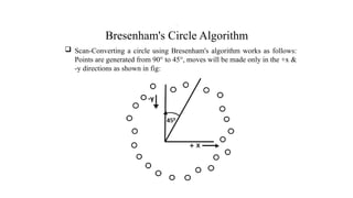 Bresenham's Circle Algorithm
 Scan-Converting a circle using Bresenham's algorithm works as follows:
Points are generated from 90° to 45°, moves will be made only in the +x &
-y directions as shown in fig:
.
 