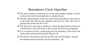 Bresenham's Circle Algorithm
 We cannot display a continuous arc on the raster display. Instead, we have
to choose the nearest pixel position to complete the arc.
 The best approximation of the true circle will be described by those pixels
in the raster that falls the least distance from the true circle. We want to
generate the points from 90° to 45°.
 The decision at each step is whether to choose the pixel directly above the
current pixel or the pixel which is above and to the left (8-way stepping).
 Let us assume we have a point p (x, y) on the boundary of the circle and
with r radius satisfying the equation f(x, y) = 0
 We assume, The distance between point P3 and circle boundary = d1 and
the distance between point P2 and circle boundary = d2
.
 