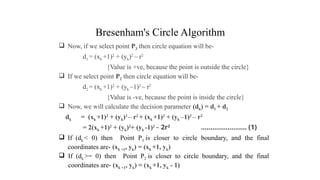 Bresenham's Circle Algorithm
 Now, if we select point P3 then circle equation will be-
d1 = (xk +1)2
+ (yk)2
– r2
{Value is +ve, because the point is outside the circle}
 If we select point P2 then circle equation will be-
d2 = (xk +1)2
+ (yk –1)2
– r2
{Value is -ve, because the point is inside the circle}
 Now, we will calculate the decision parameter (dk) = d1 + d2
dk = (xk +1)2
+ (yk)2
– r2
+ (xk +1)2
+ (yk –1)2
– r2
= 2(xk +1)2
+ (yk)2
+ (yk -1)2
– 2r2
…………………… (1)
 If (dk < 0) then Point P3 is closer to circle boundary, and the final
coordinates are- (xk +1, yk) = (xk +1, yk)
 If (dk >= 0) then Point P2 is closer to circle boundary, and the final
coordinates are- (xk +1, yk) = (xk +1, yk - 1)
.
 