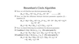 Bresenham's Circle Algorithm
 Now, we will find the next decision parameter (dk+1)
(dk+1) = 2(xk+1 +1)2
+ (yk+1)2
+ (yk+1 -1)2
– 2r2
…………(2)
 Now, we find the difference between decision parameter equation (2) –
equation (1)
(dk+1) – (dk) = 2(xk+1+1)2
+ (yk+1)2
+ (yk+1 –1)2
– 2r2
– 2(xk +1)2
+ (yk)2
+
(yk– 1)2
– 2r2
(dk+1) = dk + 4xk + 2(yk+1
2
– yk
2
) –2 (yk+1 – yk) + 6
 Now, we check following two conditions for decision parameter-
 Condition 1: If(dk < 0) then yk+1 = yk (We select point P3)
(dk+1) = dk + 4xk + 2(yk
2
– yk
2
) – 2(yk – yk) + 6 = dk + 4xk + 6
Condition 2: If(dk >= 0) then yk+1 = yk -1 (We select point P2)
(dk+1) = dk + 4xk + 2{(yk– 1)2
– yk
2
} – 2{(yk– 1) – yk} + 6
= dk + 4(xk – yk) + 10
.
 