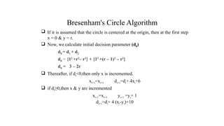 Bresenham's Circle Algorithm
 If it is assumed that the circle is centered at the origin, then at the first step
x = 0 & y = r.
 Now, we calculate initial decision parameter (d0)
d0 = d1 + d2
d0 = {12
+r2
– r2
} + {12
+(r – 1)2
– r2
}
d0 = 3 – 2r
 Thereafter, if di<0,then only x is incremented.
xi+1=xi+1 di+1=di+ 4xi+6
 if di≥0,then x & y are incremented
xi+1=xi+1 yi+1 =yi+ 1
di+1=di+ 4 (xi-yi)+10
.
 