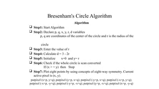 Bresenham's Circle Algorithm
Algorithm
 Step1: Start Algorithm
 Step2: Declare p, q, x, y, r, d variables
p, q are coordinates of the center of the circle and r is the radius of the
circle
 Step3: Enter the value of r
 Step4: Calculate d = 3 - 2r
 Step5: Initialize x=0 and y= r
 Step6: Check if the whole circle is scan converted
If (x > = y) then Stop
 Step7: Plot eight points by using concepts of eight-way symmetry. Current
active pixel is (x, y).
putpixel (x+p, y+q); putpixel (y+p, x+q); putpixel (-y+p, x+q); putpixel (-x+p, y+q);
putpixel (-x+p, -y+q); putpixel (-y+p, -x+q); putpixel (y+p, -x+q); putpixel (x+p, -y-q)
.
 