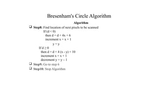 Bresenham's Circle Algorithm
Algorithm
 Step8: Find location of next pixels to be scanned
If (d < 0)
then d = d + 4x + 6
increment x = x + 1
y = y
If d ≥ 0
then d = d + 4 (x - y) + 10
increment x = x + 1
decrement y = y – 1
 Step9: Go to step 6
 Step10: Stop Algorithm
.
 