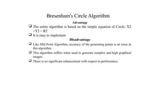 Bresenham's Circle Algorithm
Advantage
 The entire algorithm is based on the simple equation of Circle: X2
+Y2 = R2
 It is easy to implement
Disadvantage
 Like Mid Point Algorithm, accuracy of the generating points is an issue in
this algorithm.
 This algorithm suffers when used to generate complex and high graphical
images.
 There is no significant enhancement with respect to performance.
.
 