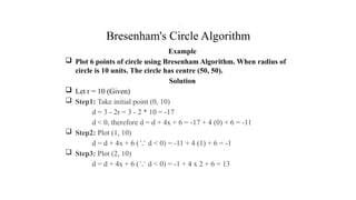 Bresenham's Circle Algorithm
Example
 Plot 6 points of circle using Bresenham Algorithm. When radius of
circle is 10 units. The circle has centre (50, 50).
Solution
 Let r = 10 (Given)
 Step1: Take initial point (0, 10)
d = 3 - 2r = 3 - 2 * 10 = -17
d < 0, therefore d = d + 4x + 6 = -17 + 4 (0) + 6 = -11
 Step2: Plot (1, 10)
d = d + 4x + 6 ( d < 0) = -11 + 4 (1) + 6 = -1
∵
 Step3: Plot (2, 10)
d = d + 4x + 6 ( d < 0) = -1 + 4 x 2 + 6 = 13
∵
.
 