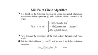 Mid Point Circle Algorithm
 It is based on the following function for testing the spatial relationship
between the arbitrary point (x, y) and a circle of radius r centered at the
origin:
 Now, consider the coordinates of the point halfway between pixel T and
pixel S
 This is called midpoint (xi+1,yi-1/2) and we use it to define a decision
parameter:
.
 