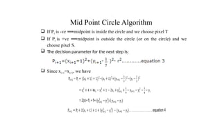 Mid Point Circle Algorithm
 If Pi is -ve midpoint is inside the circle and we choose pixel T
⟹
 If Pi is +ve midpoint is outside the circle (or on the circle) and we
⟹
choose pixel S.
 The decision parameter for the next step is:
 Since xi+1=xi+1, we have
.
 