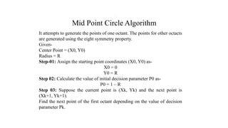 Mid Point Circle Algorithm
It attempts to generate the points of one octant. The points for other octacts
are generated using the eight symmetry property.
Given-
Center Point = (X0, Y0)
Radius = R
Step-01: Assign the starting point coordinates (X0, Y0) as-
X0 = 0
Y0 = R
Step 02: Calculate the value of initial decision parameter P0 as-
P0 = 1 – R
Step 03: Suppose the current point is (Xk, Yk) and the next point is
(Xk+1, Yk+1).
Find the next point of the first octant depending on the value of decision
parameter Pk.
.
 