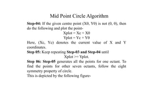 Mid Point Circle Algorithm
Step-04: If the given centre point (X0, Y0) is not (0, 0), then
do the following and plot the point-
Xplot = Xc + X0
Yplot = Yc + Y0
Here, (Xc, Yc) denotes the current value of X and Y
coordinates.
Step 05: Keep repeating Step-03 and Step-04 until
Xplot >= Yplot.
Step 06: Step-05 generates all the points for one octant. To
find the points for other seven octants, follow the eight
symmetry property of circle.
This is depicted by the following figure-
.
 